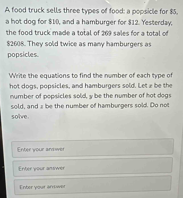 A food truck sells three types of food: a popsicle for $5, 
a hot dog for $10, and a hamburger for $12. Yesterday, 
the food truck made a total of 269 sales for a total of
$2608. They sold twice as many hamburgers as 
popsicles. 
Write the equations to find the number of each type of 
hot dogs, popsicles, and hamburgers sold. Let x be the 
number of popsicles sold, y be the number of hot dogs 
sold, and zbe the number of hamburgers sold. Do not 
solve. 
Enter your answer 
Enter your answer 
Enter your answer