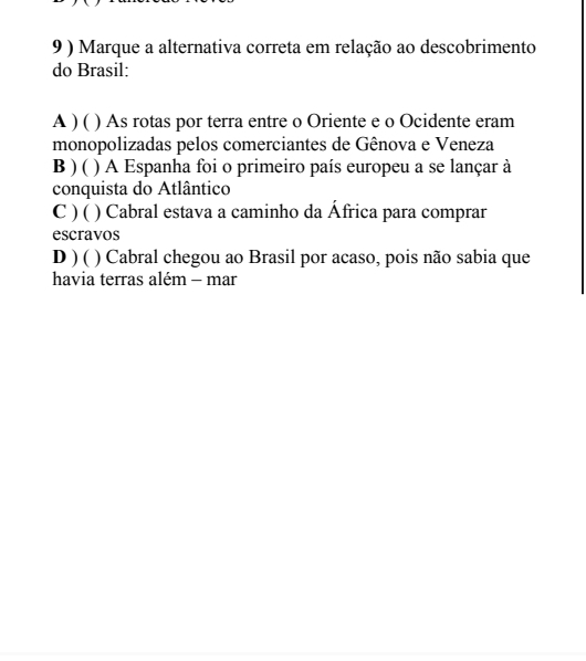 9 ) Marque a alternativa correta em relação ao descobrimento
do Brasil:
A ) ( ) As rotas por terra entre o Oriente e o Ocidente eram
monopolizadas pelos comerciantes de Gênova e Veneza
B ) ( ) A Espanha foi o primeiro país europeu a se lançar à
conquista do Atlântico
C ) ( ) Cabral estava a caminho da África para comprar
escravos
D ) ( ( ) Cabral chegou ao Brasil por acaso, pois não sabia que
havia terras além - mar