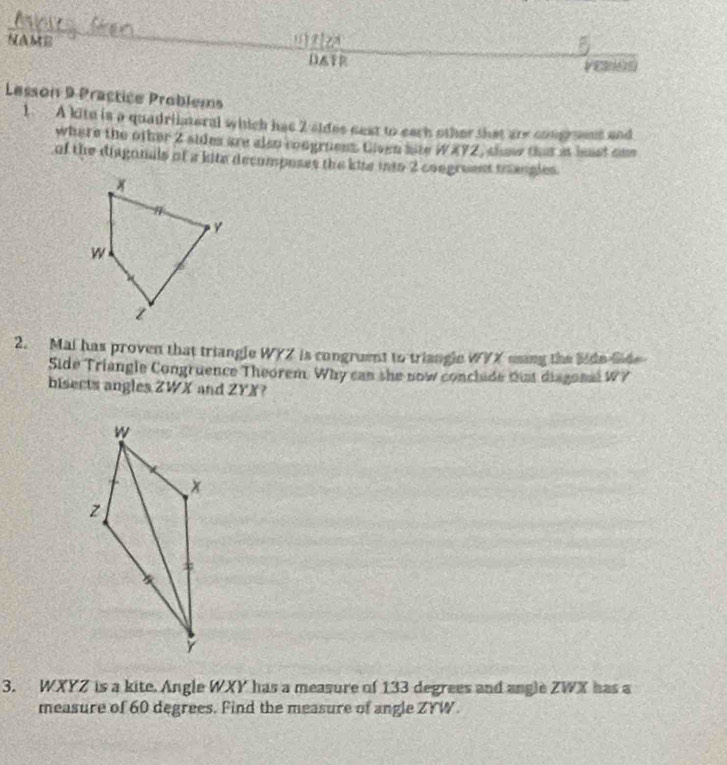 NAME 

DATR VE 
Lesson 9 Practice Problems 
1. A kite is a quadriateral which has 2 sides nest to each other that are congroent and 
where the other 2 sides are also congruess. Given aite WX72, show that at hast one 
of the diagonals of a kite decomposes the kise into 2 congreent mhangles. 
2. Mai has proven that triangle WYZ is congruent to triangle WYX using the lide lde 
Side Triangle Congruence Theorem. Why can she now conclide tis disgonal WY
bisects angles ZWX and ZYX ? 
3. WXYZ is a kite. Angle WXY has a measure of 133 degrees and angle ZWX has a 
measure of 60 degrees. Find the measure of angle ZYW.