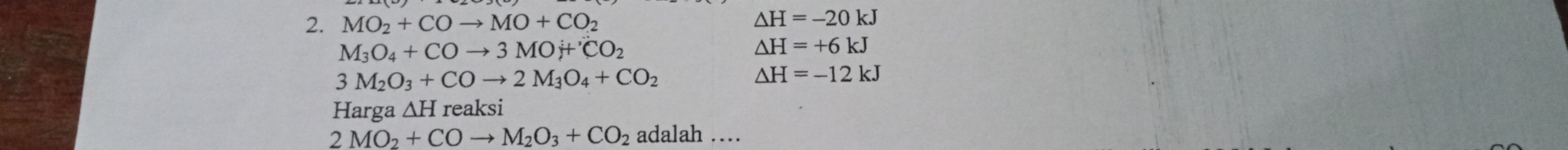 MO_2+COto MO+CO_2
△ H=-20kJ
M_3O_4+COto 3MOj+'CO_2
△ H=+6kJ
3M_2O_3+COto 2M_3O_4+CO_2
△ H=-12kJ
Harga ∆H reaksi
2MO_2+COto M_2O_3+CO_2 adalah …