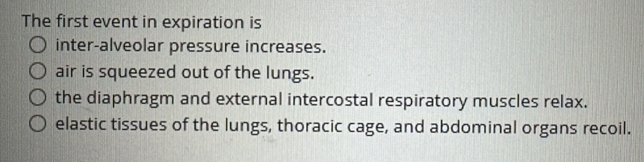 The first event in expiration is
inter-alveolar pressure increases.
air is squeezed out of the lungs.
the diaphragm and external intercostal respiratory muscles relax.
elastic tissues of the lungs, thoracic cage, and abdominal organs recoil.