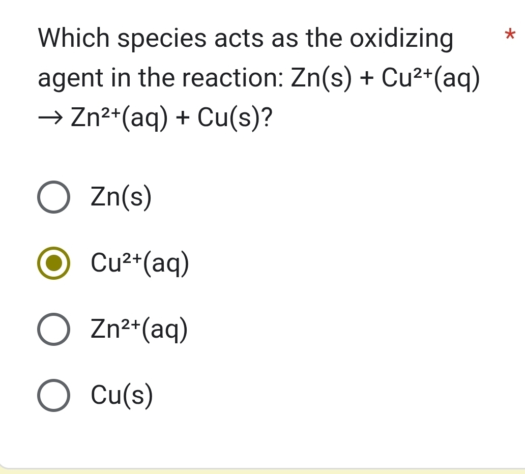 Which species acts as the oxidizing *
agent in the reaction: Zn(s)+Cu^(2+)(aq)
to Zn^(2+)(aq)+Cu(s) ?
Zn(s)
Cu^(2+)(aq)
Zn^(2+)(aq)
Cu(s)