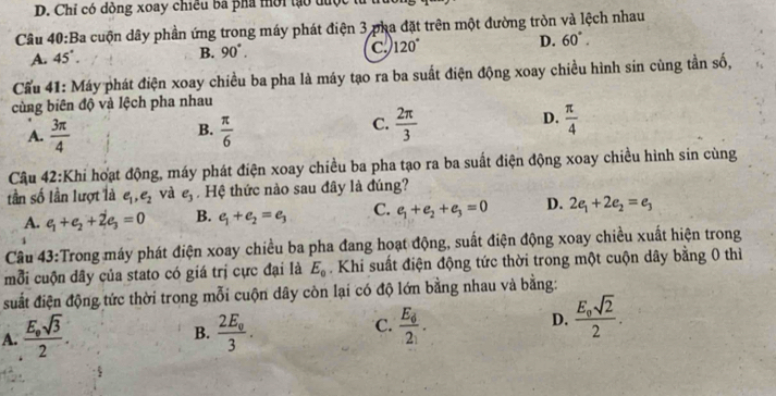 D. Chỉ có dồng xoay chiều ba phá mời tạo được
Cầu 40:Ba cuộn dây phần ứng trong máy phát điện 3 pha đặt trên một đường tròn và lệch nhau
D.
A. 45°.
B. 90°. C. 120° 60°.
Cẩu 41: Máy phát điện xoay chiều ba pha là máy tạo ra ba suất điện động xoay chiều hình sin cùng tần số,
cùng biên độ và lệch pha nhau
B.
A.  3π /4   π /6 
D.
C.  2π /3   π /4 
Câu 42:Khi hoạt động, máy phát điện xoay chiều ba pha tạo ra ba suất điện động xoay chiều hình sin cùng
tần số lần lượt là e_1,e_2 và e_3 Hệ thức nào sau đây là đúng?
A. e_1+e_2+2e_3=0 B. e_1+e_2=e_3 C. e_1+e_2+e_3=0 D. 2e_1+2e_2=e_3
1
Câu 43:Trong máy phát điện xoay chiều ba pha đang hoạt động, suất điện động xoay chiều xuất hiện trong
mỗi cuộn dây của stato có giá trị cực đại là E_0 Khi suất điện động tức thời trong một cuộn dây bằng 0 thì
suất điện động tức thời trong mỗi cuộn dây còn lại có độ lớn bằng nhau và bằng:
A. frac E_0sqrt(3)2. frac 2E_03. frac E_62_1. D. frac E_osqrt(2)2.
B.
C.