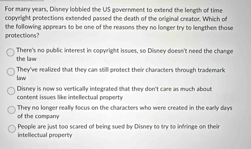 For many years, Disney lobbied the US government to extend the length of time
copyright protections extended passed the death of the original creator. Which of
the following apprears to be one of the reasons they no longer try to lengthen those
protections?
There's no public interest in copyright issues, so Disney doesn't need the change
the law
They've realized that they can still protect their characters through trademark
law
Disney is now so vertically integrated that they don't care as much about
content issues like intellectual property
They no longer really focus on the characters who were created in the early days
of the company
People are just too scared of being sued by Disney to try to infringe on their
intellectual property