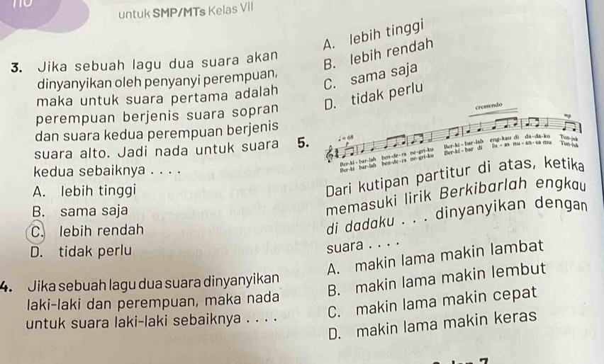 untuk SMP/MTs Kelas VII
A. lebih tinggi
3. Jika sebuah lagu dua suara akan
B. lebih rendah
C. sama saja
dinyanyikan oleh penyanyi perempuan,
maka untuk suara pertama adalah
perempuan berjenis suara sopran D. tidak perlu
creasendo
dan suara kedua perempuan berjenis mp
Ton-juk
N 
Her-ki - bar-lsh eng-kau di da-da-ku bu - as the=4.71 Tun-ju
suara alto. Jadi nada untuk suara 5. , = 68
kedua sebaiknya . . . .
Ber-ki bar-lah Ber-ld - bar-lah ben-de- ra ne-gri-ku hen-de- ra ne-gri-ku Ber-ki - bar di
A. lebih tinggi
Dari kutipan partitur di atas, ketika
B. sama saja
memasuki lirik Berkibarlah engkau
C. lebih rendah
di dadaku . . . dinyanyikan dengan
D. tidak perlu
suara . . . .
A. makin lama makin lambat
B. makin lama makin lembut
4. Jika sebuah lagu dua suara dinyanyikan
laki-laki dan perempuan, maka nada
C. makin lama makin cepat
untuk suara laki-laki sebaiknya . . . .
D. makin lama makin keras