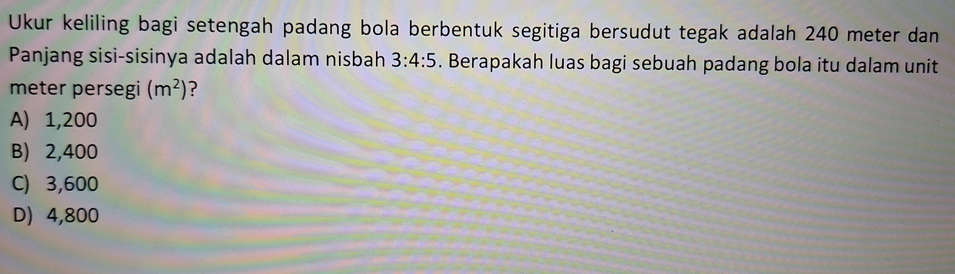 Ukur keliling bagi setengah padang bola berbentuk segitiga bersudut tegak adalah 240 meter dan
Panjang sisi-sisinya adalah dalam nisbah 3:4:5. Berapakah luas bagi sebuah padang bola itu dalam unit
meter persegi (m^2) ?
A) 1,200
B) 2,400
C) 3,600
D 4,800