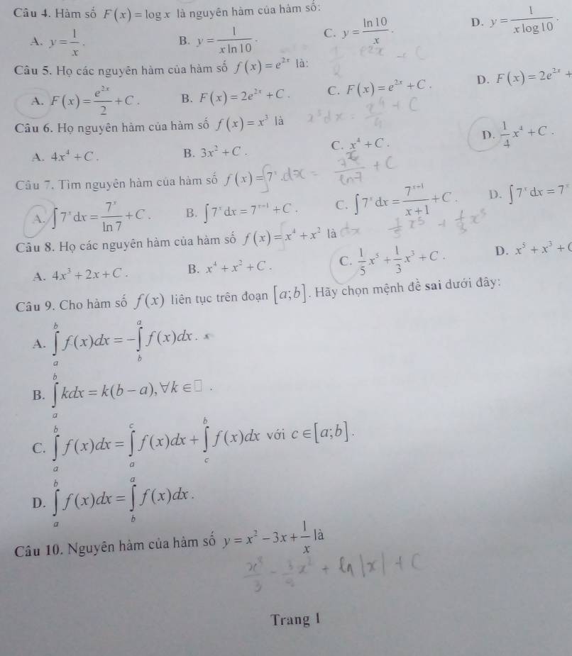 Hàm số F(x)=log x là nguyên hàm của hàm số:
A. y= 1/x . y= 1/xln 10 · C. y= ln 10/x . D. y= 1/xlog 10 .
B.
Câu 5. Họ các nguyên hàm của hàm số f(x)=e^(2x) là:
A. F(x)= e^(2x)/2 +C. B. F(x)=2e^(2x)+C. C. F(x)=e^(2x)+C. D. F(x)=2e^(2x)+
Câu 6. Họ nguyên hàm của hàm số f(x)=x^3la
A. 4x^4+C. B. 3x^2+C.
C. x^4+C.
D.  1/4 x^4+C.
Câu 7. Tìm nguyên hàm của hàm số f(x)=
A. ∈t 7^xdx= 7^x/ln 7 +C. B. ∈t 7^xdx=7^(x-1)+C. C. ∈t 7^xdx= (7^(x-1))/x+1 +C. D. ∈t 7^xdx=7^x
Câu 8. Họ các nguyên hàm của hàm số f(x)=x^4+x^2 là
A. 4x^3+2x+C. B. x^4+x^2+C. C.  1/5 x^5+ 1/3 x^3+C. D. x^5+x^3+(
Câu 9. Cho hàm số f(x) liên tục trên đoạn [a;b]. Hãy chọn mệnh đề sai dưới đây:
A. ∈tlimits _a^(bf(x)dx=-∈tlimits _b^af(x)dx.
B. ∈tlimits _a^bkdx=k(b-a),forall k∈ □ .
C. ∈tlimits _a^bf(x)dx=∈tlimits _a^cf(x)dx+∈tlimits _c^bf(x)dx với c∈ [a;b].
D. ∈tlimits _a^bf(x)dx=∈tlimits _b^af(x)dx.
Câu 10. Nguyên hàm của hàm số y=x^2)-3x+ 1/x | à
Trang 1