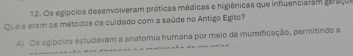 Os egípcios desenvolveram práticas médicas e higiênicas que influenciaram geraçue
Quais eram os métodos de cuidado com a saúde no Antigo Egito?
A) Os egípcios estudavam a anatomia humana por meio da mumificação, permitindo a