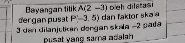 Bayangan titik A(2,-3) oleh dilatasi 
dengan pusat P(-3,5) dan faktor skala
3 dan dilanjutkan dengan skala -2 pada 
pusat yang sama adalah