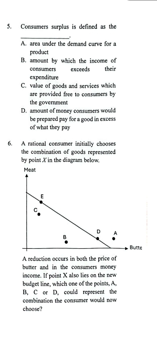 Consumers surplus is defined as the
_.
A. area under the demand curve for a
product
B. amount by which the income of
consumers exceeds their
expenditure
C. value of goods and services which
are provided free to consumers by
the government
D. amount of money consumers would
be prepared pay for a good in excess
of what they pay
6. A rational consumer initially chooses
the combination of goods represented
by point X in the diagram below.
A reduction occurs in both the price of
butter and in the consumers money 
income. If point X also lies on the new
budget line, which one of the points, A,
B, C or D, could represent the
combination the consumer would now
choose?