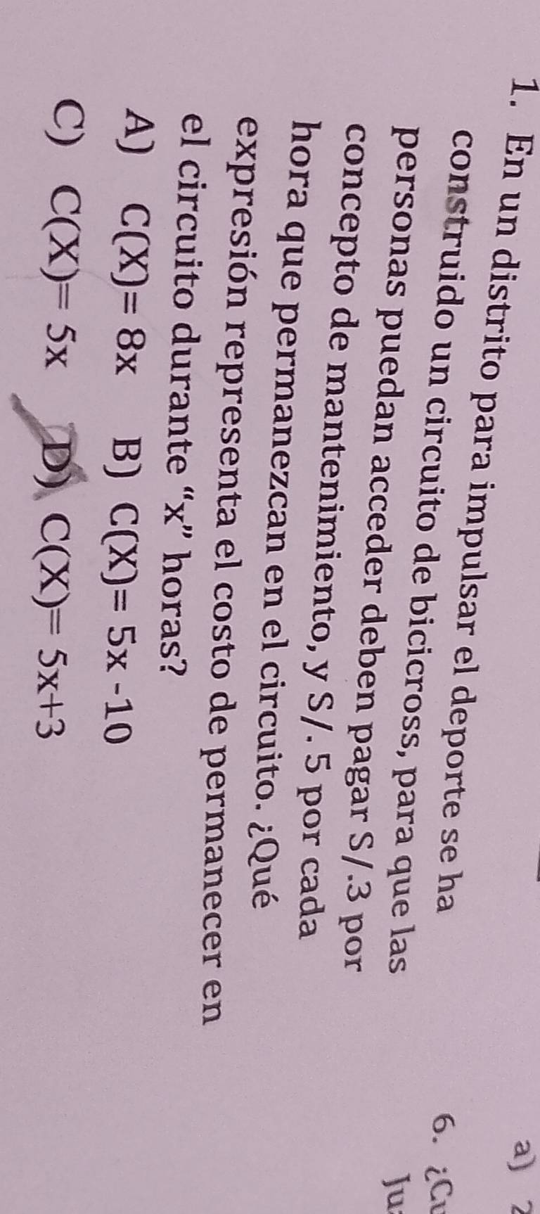 2
1. En un distrito para impulsar el deporte se ha
6. ¿Cu
construido un circuito de bicicross, para que las
Ju
personas puedan acceder deben pagar S/.3 por
concepto de mantenimiento, y S/. 5 por cada
hora que permanezcan en el circuito. ¿Qué
expresión representa el costo de permanecer en
el circuito durante “ x ” horas?
A) C(X)=8x B) C(X)=5x-10
C) C(X)=5x D) C(X)=5x+3