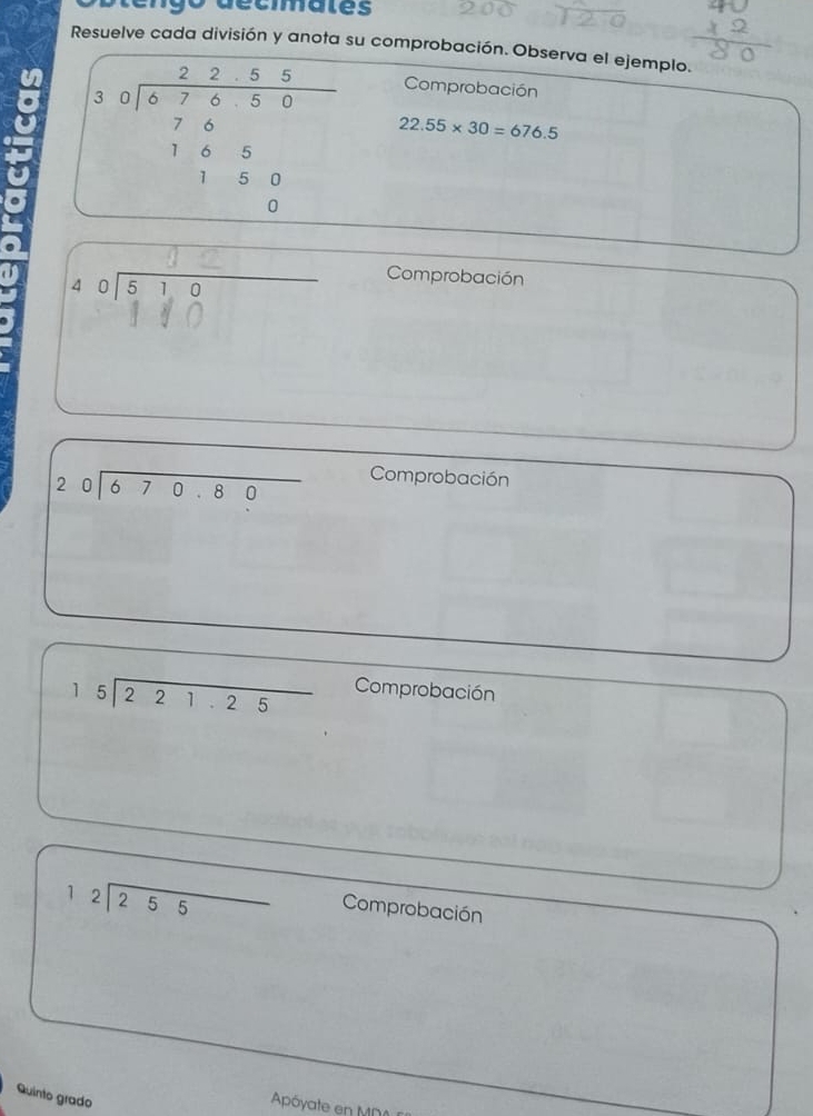 engo déciates 
Resuelve cada división y anota su comprobación. Observa el ejemplo. 
Comprobación
beginarrayr 2285 30encloselongdiv 87650 765 1150 hline 0endarray 22.55* 30=676.5
a ols ì o Comprobación
beginarrayr 20encloselongdiv 670.80endarray
Comprobación
beginarrayr 15encloselongdiv 221.25endarray Comprobación
beginarrayr 12encloselongdiv 255endarray Comprobación 
Quinto grado 
Apóyate en MN