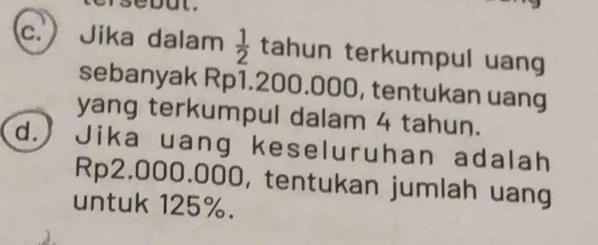 but. 
c. Jika dalam  1/2  tahun terkumpul uang 
sebanyak Rp1.200.000, tentukan uang 
yang terkumpul dalam 4 tahun. 
d.) Jika uang keseluruhan adalah
Rp2.000.000, tentukan jumlah uang 
untuk 125%.