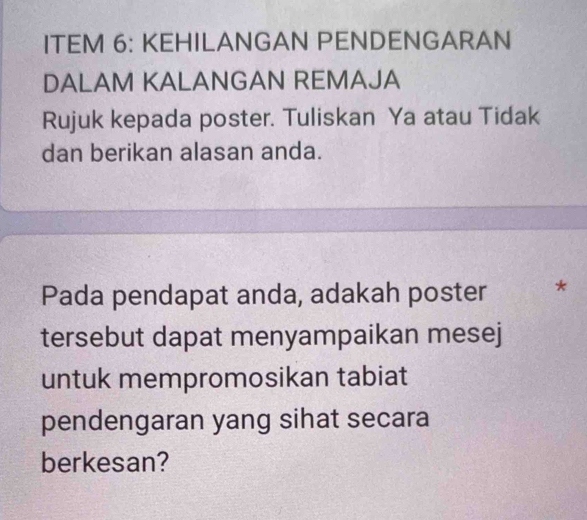 ITEM 6: KEHILANGAN PENDENGARAN 
DALAM KALANGAN REMAJA 
Rujuk kepada poster. Tuliskan Ya atau Tidak 
dan berikan alasan anda. 
Pada pendapat anda, adakah poster * 
tersebut dapat menyampaikan mesej 
untuk mempromosikan tabiat 
pendengaran yang sihat secara 
berkesan?