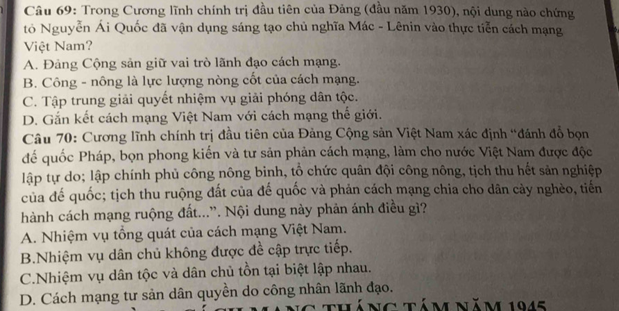 Trong Cương lĩnh chính trị đầu tiên của Đảng (đầu năm 1930), nội dung nào chứng
tỏ Nguyễn Ái Quốc đã vận dụng sáng tạo chủ nghĩa Mác - Lênin vào thực tiễn cách mạng
Việt Nam?
A. Đảng Cộng sản giữ vai trò lãnh đạo cách mạng.
B. Công - nông là lực lượng nòng cốt của cách mạng.
C. Tập trung giải quyết nhiệm vụ giải phóng dân tộc.
D. Gắn kết cách mạng Việt Nam với cách mạng thế giới.
Câu 70: Cương lĩnh chính trị đầu tiên của Đảng Cộng sản Việt Nam xác định “đánh đồ bọn
đế quốc Pháp, bọn phong kiến và tư sản phản cách mạng, làm cho nước Việt Nam được độc
lập tự do; lập chính phủ công nông binh, tổ chức quân đội công nông, tịch thu hết sản nghiệp
của đế quốc; tịch thu ruộng đất của đế quốc và phản cách mạng chia cho dân cày nghèo, tiến
hành cách mạng ruộng đất...”. Nội dung này phản ánh điều gì?
A. Nhiệm vụ tổng quát của cách mạng Việt Nam.
B.Nhiệm vụ dân chủ không được đề cập trực tiếp.
C.Nhiệm vụ dân tộc và dân chủ tồn tại biệt lập nhau.
D. Cách mạng tư sản dân quyền do công nhân lãnh đạo.
tháng tám năm 1945