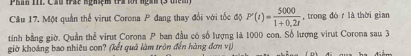 Phán 111. Cầu trác nghiệm trả lới ngàn (3 tiểm) 
Câu 17. Một quần thể virut Corona P đang thay đổi với tốc độ P'(t)= 5000/1+0.2t  , trong đó là thời gian 
tính bằng giờ. Quần thể virut Corona P ban đầu có số lượng là 1000 con. Số lượng virut Corona sau 3 
giờ khoảng bao nhiêu con? (kết quả làm tròn đến hàng đơn vị) 
D) đi qua ba điểm