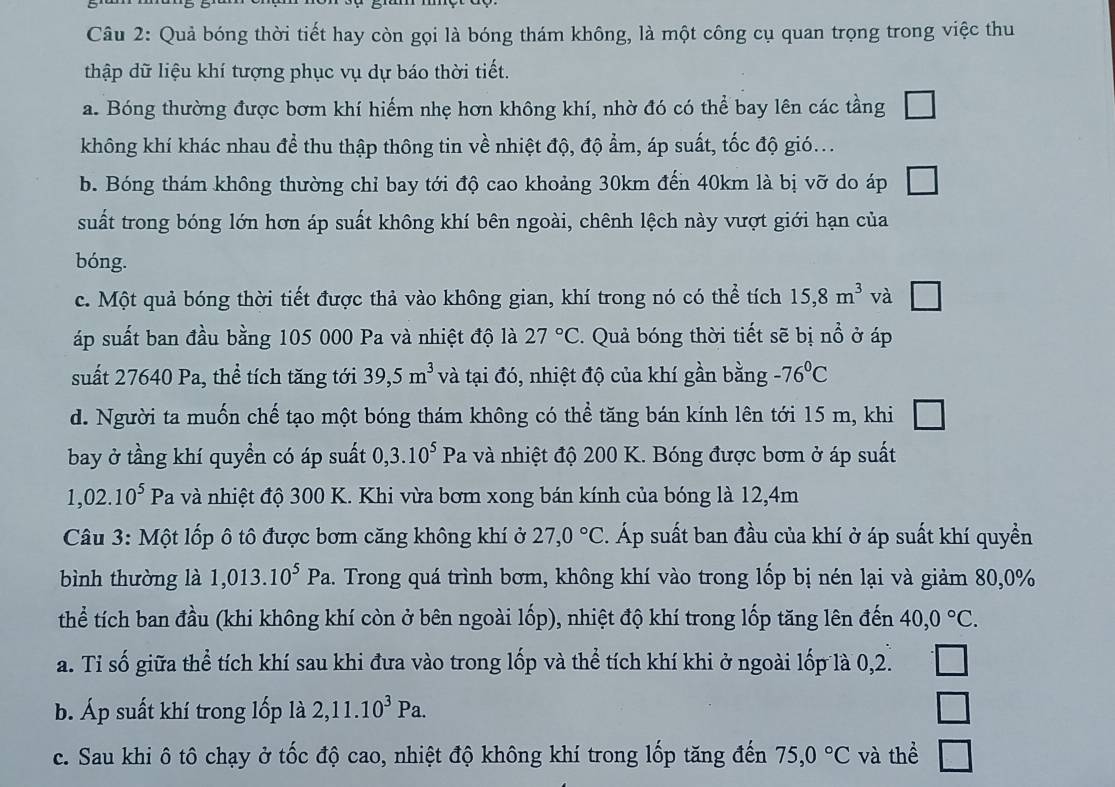 Quả bóng thời tiết hay còn gọi là bóng thám không, là một công cụ quan trọng trong việc thu
thập dữ liệu khí tượng phục vụ dự báo thời tiết.
a. Bóng thường được bơm khí hiếm nhẹ hơn không khí, nhờ đó có thể bay lên các tầng
không khí khác nhau để thu thập thông tin về nhiệt độ, độ ẩm, áp suất, tốc độ gió...
b. Bóng thám không thường chỉ bay tới độ cao khoảng 30km đến 40km là bị vỡ do áp
suất trong bóng lớn hơn áp suất không khí bên ngoài, chênh lệch này vượt giới hạn của
bóng.
c. Một quả bóng thời tiết được thả vào không gian, khí trong nó có thể tích 15,8m^3 và □
áp suất ban đầu bằng 105 000 Pa và nhiệt độ là 27°C. Quả bóng thời tiết sẽ bị nổ ở áp
suất 27640 Pa, thể tích tăng tới 39,5m^3 và tại đó, nhiệt độ của khí gần bằng -76°C
d. Người ta muốn chế tạo một bóng thám không có thể tăng bán kính lên tới 15 m, khi □
bay ở tầng khí quyền có áp suất 0,3.10^5Pa 1 và nhiệt độ 200 K. Bóng được bơm ở áp suất
1,02.10^5Pa và nhiệt độ 300 K. Khi vừa bơm xong bán kính của bóng là 12,4m
Câu 3: Một lốp ô tô được bơm căng không khí ở 27,0°C 2. Áp suất ban đầu của khí ở áp suất khí quyền
bình thường là 1,013.10^5Pa 1. Trong quá trình bơm, không khí vào trong lốp bị nén lại và giảm 80,0%
thể tích ban đầu (khi không khí còn ở bên ngoài lốp), nhiệt độ khí trong lốp tăng lên đến 40,0°C.
a. Tỉ số giữa thể tích khí sau khi đưa vào trong lốp và thể tích khí khi ở ngoài lốp là 0,2.
b. Áp suất khí trong lốp là 2,11.10^3Pa.
c. Sau khi ô tô chạy ở tốc độ cao, nhiệt độ không khí trong lốp tăng đến 75,0°C và thể