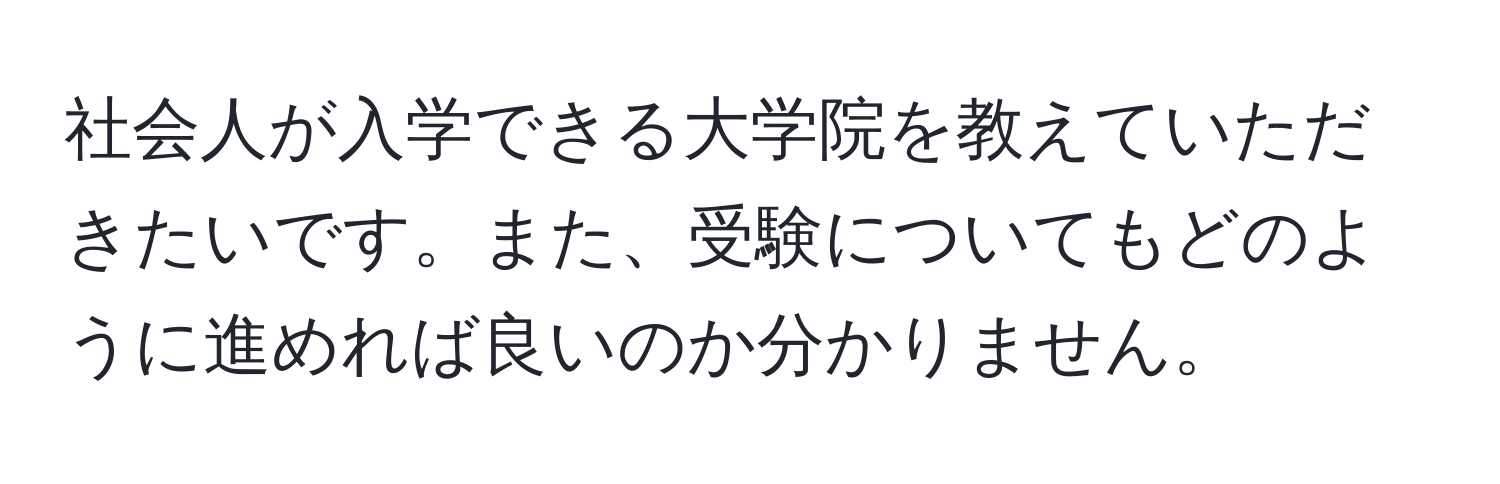 社会人が入学できる大学院を教えていただきたいです。また、受験についてもどのように進めれば良いのか分かりません。