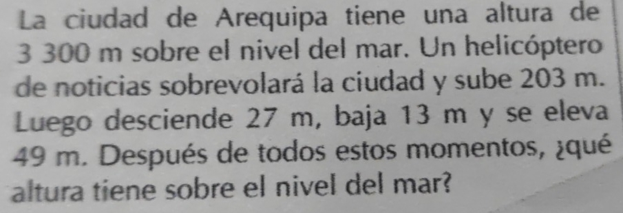 La ciudad de Arequipa tiene una altura de
3 300 m sobre el nivel del mar. Un helicóptero 
de noticias sobrevolará la ciudad y sube 203 m. 
Luego desciende 27 m, baja 13 m y se eleva
49 m. Después de todos estos momentos, ¿qué 
altura tiene sobre el nivel del mar?