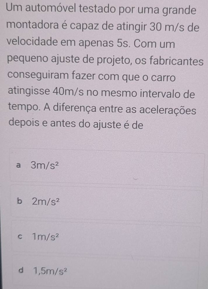 Um automóvel testado por uma grande
montadora é capaz de atingir 30 m/s de
velocidade em apenas 5s. Com um
pequeno ajuste de projeto, os fabricantes
conseguiram fazer com que o carro
atingisse 40m/s no mesmo intervalo de
tempo. A diferença entre as acelerações
depois e antes do ajuste é de
a 3m/s^2
b 2m/s^2
C 1m/s^2
d 1,5m/s^2