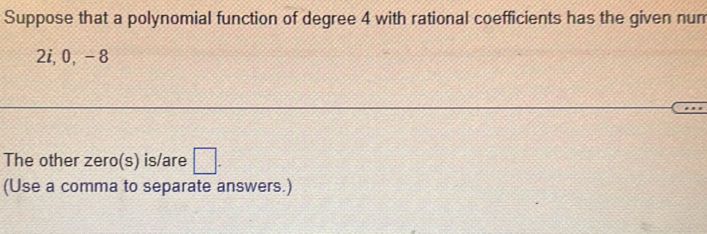 Suppose that a polynomial function of degree 4 with rational coefficients has the given num
2i, 0, -8
The other zero(s) is/are □. 
(Use a comma to separate answers.)