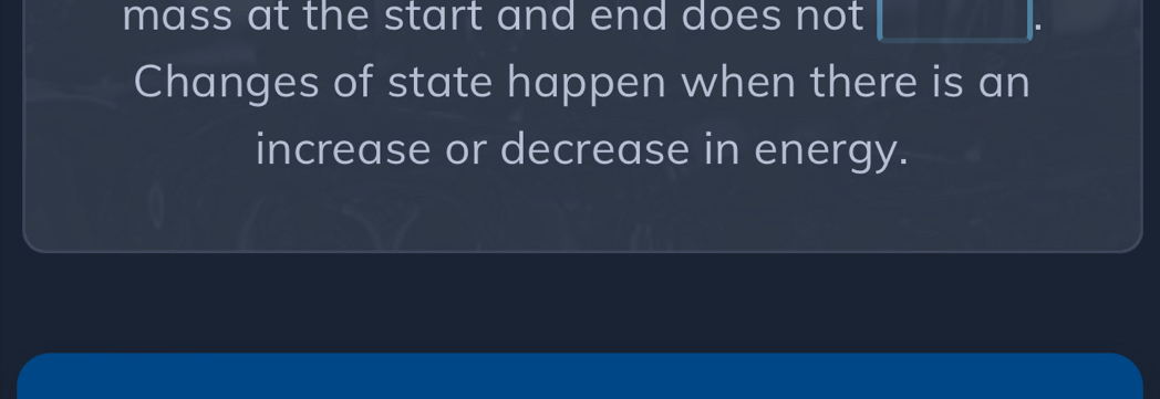 mass at the start and end does not □ . 
Changes of state happen when there is an 
increase or decrease in energy.