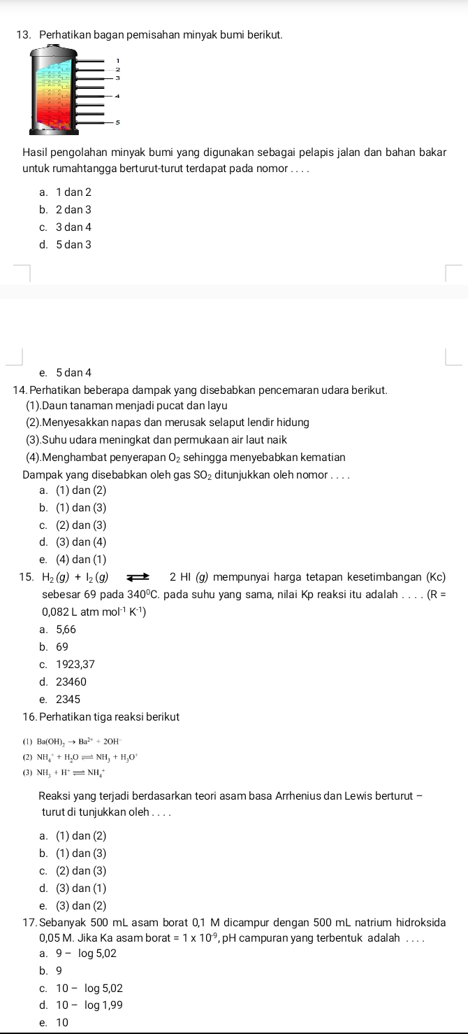 Perhatikan bagan pemisahan minyak bumi berikut.
Hasil pengolahan minyak bumi yang digunakan sebagai pelapis jalan dan bahan bakar
untuk rumahtangga berturut-turut terdapat pada nomor . . . .
a. 1 dan 2
b. 2 dan 3
c. 3 dan 4
d. 5 dan 3
e. 5 dan 4
14. Perhatikan beberapa dampak yang disebabkan pencemaran udara berikut.
(1).Daun tanaman menjadi pucat dan layu
(2).Menyesakkan napas dan merusak selaput lendir hidung
(3).Suhu udara meningkat dan permukaan air laut naik
(4).Menghambat penyerapan O_2 sehingga menyebabkan kematian
Dampak yang disebabkan oleh gas SO₂ ditunjukkan oleh nomor . . . .
a. (1) dan (2)
b. (1) dan (3)
c. (2) dan (3)
d. (3) dan (4)
e. (4) dan (1)
15. H_2(g)+I_2(g) 2 HI (g) mempunyai harga tetapan kesetimbangan (Kc)
sebesar 69 pada 340ºC. pada suhu yang sama, nilai Kp reaksi itu adalah . . . . (R =
0,082 L atm mol¹ K-¹)
a. 5,66
b. 69
c. 1923,37
d. 23460
e. 2345
16. Perhatikan tiga reaksi berikut
(1) Ba(OH)_2to Ba^(2+)+2OH^-
(2) NH_4^(++H_2)Oleftharpoons NH_3+H_3O^+
(3) NH_3+H^+leftharpoons NH_4
Reaksi yang terjadi berdasarkan teori asam basa Arrhenius dan Lewis berturut -
turut di tunjukkan oleh . . . .
a. (1) dan (2)
b. (1) dan (3)
c. (2) d an(3)
d. (3) da n(1)
e. (3) da n(2)
17. Sebanyak 500 mL asam borat 0,1 M dicampur dengan 500 mL natrium hidroksida
0,05 M. Jika Ka asam bora at=1* 10^(-9) , pH campuran yang terbentuk adalah . . . .
a. 9-log 5,02
b.9
C. 10-log 5,02
d. 10-log 1,99
e. 10