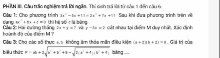 PHAN III. Câu trắc nghiệm trả lời ngắn. Thí sinh trả lời từ câu 1 đến câu 6. 
Câu 1: Cho phương trình 3x^2-5x+11=2x^2+7x+11 Sau khi đưa phương trình trên về 
dang ax^2+bx+c=0 thì hệ số c là bảng 
Câu 2: Hai dường tháng 2x+y=7 và y-3x=2 cát nhau tại điểm M duy nhất. Xác định 
hoành độ của điểm M ? 
Câu 3: Cho các số thực a, 5 không âm thỏa mãn điều kiện (a+2)(b+2)=8. Giá trị của 
biểu thức P=ab+2sqrt(a^2+b^2+8-sqrt 2(a^2+4)(b^2+4)) bāng ,,,,