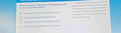 it was too eary to go to the courts, he would
Read this excerpt. The phrase "The game was just dribble the ball on the street and prefend the parked
in me' most closely means
cars were defenders. "All up and down the street,
A basketball took a long time for Magic to leam. people used to open their windows and yell at me
B basketball was a big part of Magic's life. for waking them up," he said. "But I couldn't help it.
The game was just in me."
C] Magic did not always want to play basketball.
D Magic got his basketball skills from his father.