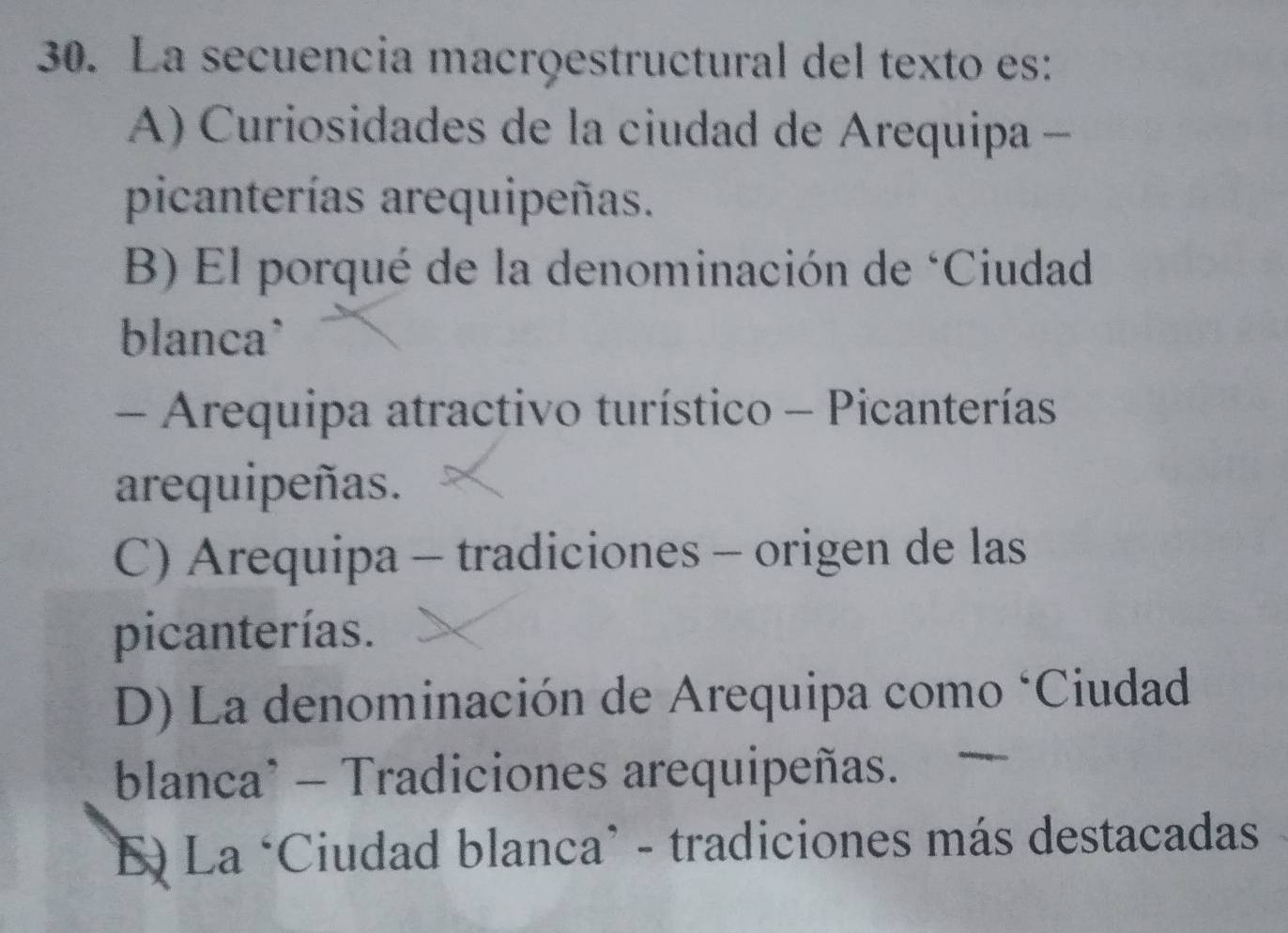 La secuencia macrõestructural del texto es:
A) Curiosidades de la ciudad de Arequipa -
picanterías arequipeñas.
B) El porqué de la denominación de ‘Ciudad
blanca`
- Arequipa atractivo turístico - Picanterías
arequipeñas.
C) Arequipa - tradiciones - origen de las
picanterías.
D) La denominación de Arequipa como ‘Ciudad
blanca* - Tradiciones arequipeñas.
*E) La ‘Ciudad blanca’ - tradiciones más destacadas