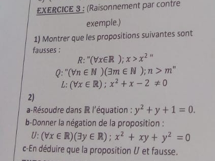 (Raisonnement par contre 
exemple.) 
1) Montrer que les propositions suivantes sont 
fausses :
R:''(forall x∈ R);x>x^2''
Q:''(forall n∈ N)(exists m∈ N); n>m''
L:(forall x∈ R);x^2+x-2!= 0
2) 
a-Résoudre dans R l'équation : y^2+y+1=0. 
b-Donner la négation de la proposition :
U:(forall x∈ R)(exists y∈ R); x^2+xy+y^2=0
c-En déduire que la proposition V et fausse.