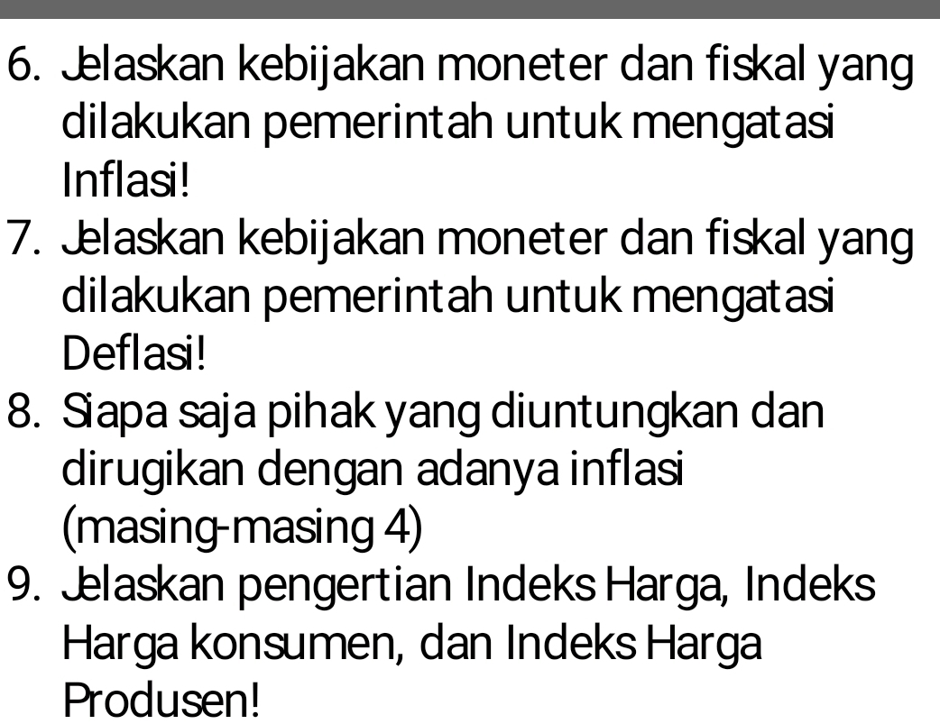 Jelaskan kebijakan moneter dan fiskal yang 
dilakukan pemerintah untuk mengatasi 
Inflasi! 
7. Jlaskan kebijakan moneter dan fiskal yang 
dilakukan pemerintah untuk mengatasi 
Deflasi! 
8. Siapa saja pihak yang diuntungkan dan 
dirugikan dengan adanya inflasi 
(masing-masing 4) 
9. Jelaskan pengertian Indeks Harga, Indeks 
Harga konsumen, dan Indeks Harga 
Produsen!