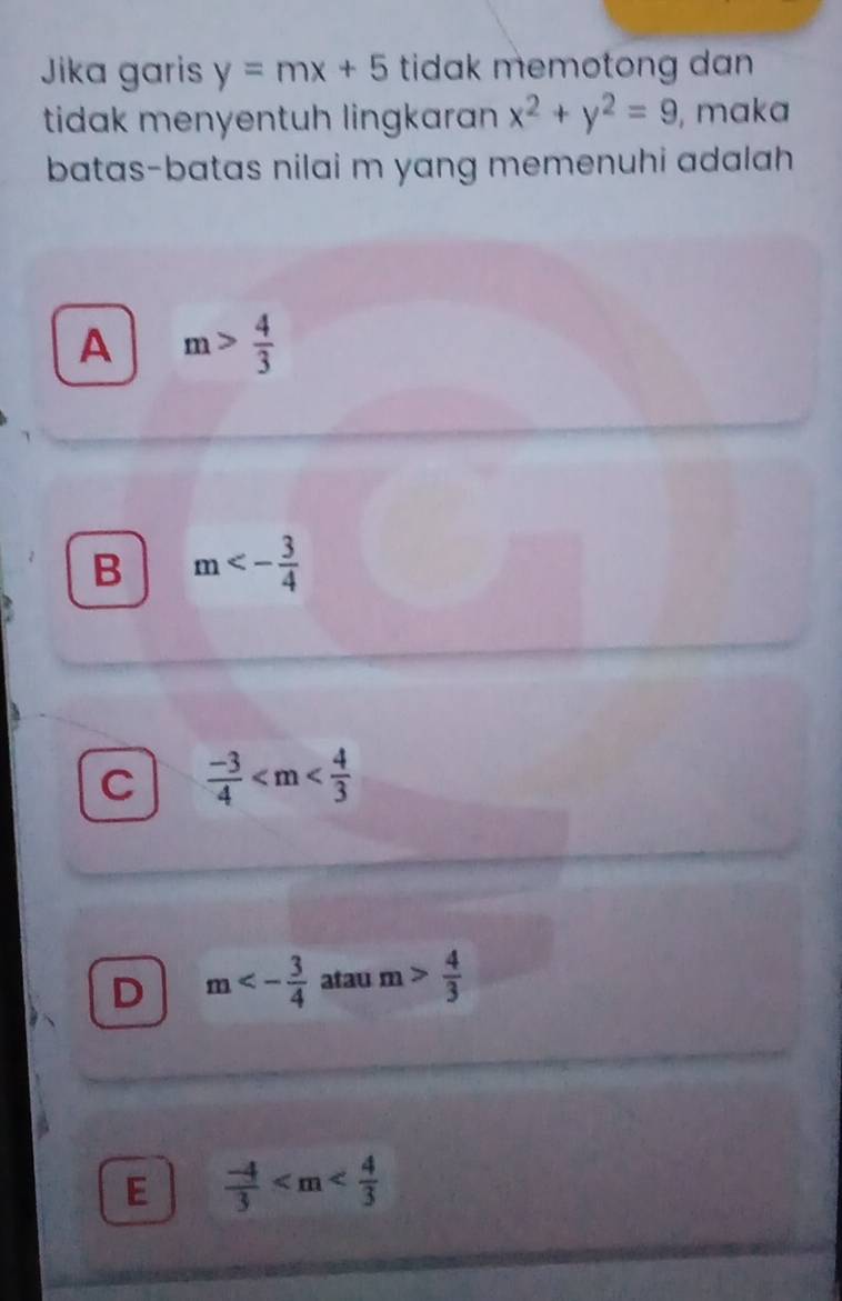 Jika garis y=mx+5 tidak memotong dan 
tidak menyentuh lingkaran x^2+y^2=9 , maka
batas-batas nilai m yang memenuhi adalah
A m> 4/3 
B m<- 3/4 
C  (-3)/4 
D m<- 3/4  atau m> 4/3 
E  (-4)/3 