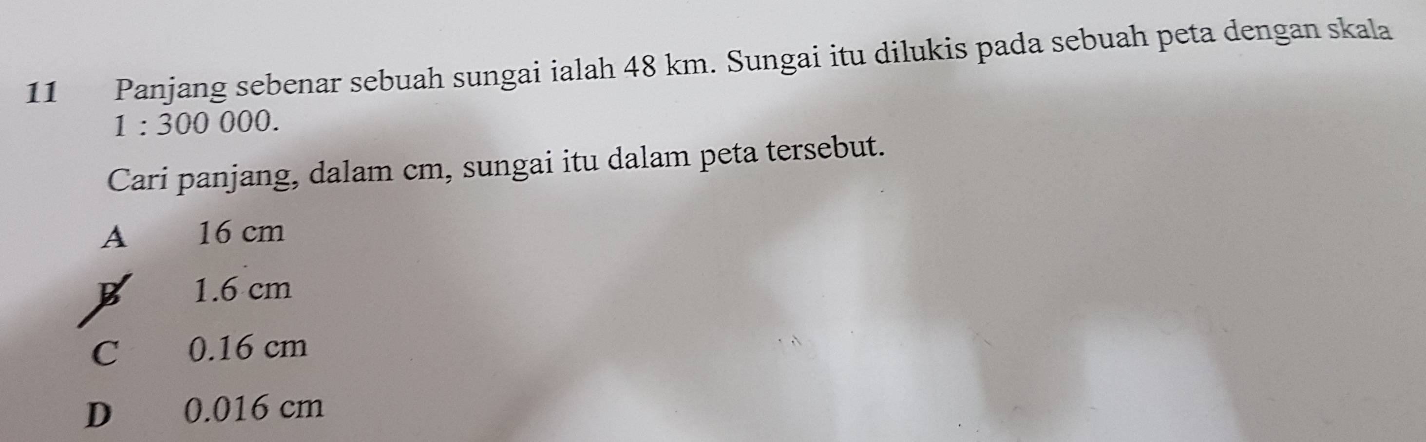 Panjang sebenar sebuah sungai ialah 48 km. Sungai itu dilukis pada sebuah peta dengan skala
1:300000. 
Cari panjang, dalam cm, sungai itu dalam peta tersebut.
A 16 cm
1.6 cm
C 0.16 cm
D 0.016 cm