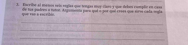 Escribe al menos seis reglas que tengas muy claro y que debes cumplir en casa 
de tus padres o tutor. Argumenta para qué o por qué crees que sirve cada regla 
que vas a escribir. 
_ 
_ 
_