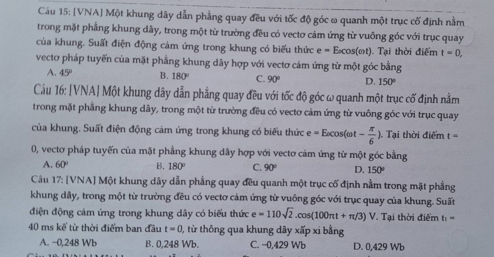 Cầu 15: [VNA] Một khung dây dẫn phẳng quay đều với tốc độ góc ω quanh một trục cố định nằm
trong mặt phẳng khung dây, trong một từ trường đều có vectơ cảm ứng từ vuông góc với trục quay
của khung. Suất điện động cảm ứng trong khung có biểu thức e=E_0cos (omega t). Tại thời điểm t=0,
vectơ pháp tuyến của mặt phẳng khung dây hợp với vectơ cảm ứng từ một góc bằng
A. 45°
B. 180° C. 90°
D. 150°
Cầu 16: [VNA| Một khung dây dẫn phẳng quay đều với tốc độ góc ω quanh một trục cố định nằm
trong mặt phẳng khung dây, trong một từ trường đều có vectơ cảm ứng từ vuông góc với trục quay
của khung. Suất điện động cảm ứng trong khung có biểu thức e =E_0cos (omega t- π /6 ),. Tại thời điểm t=
0, vectơ pháp tuyến của mặt phẳng khung dây hợp với vectơ cảm ứng từ một góc bằng
A. 60° B. 180° C. 90° D. 150°
Cầu 17: [VNA] Một khung dây dẫn phẳng quay đều quanh một trục cố định nằm trong mặt phẳng
khung dây, trong một từ trường đều có vectơ cảm ứng từ vuông góc với trục quay của khung. Suất
điện động cảm ứng trong khung dây có biểu thức e=110sqrt(2).cos (100π t+π /3)V. Tại thời điểm t_1=
40 ms kể từ thời điểm ban đầu t=0 , từ thông qua khung dây xấp xi bằng
A. −0,248 Wb B. 0,248 Wb. C. −0,429 Wb D. 0,429 Wb