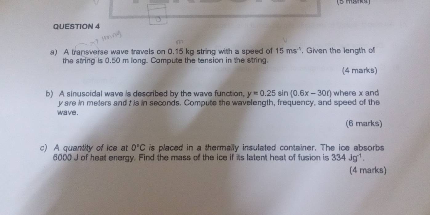 A transverse wave travels on 0.15 kg string with a speed of 15ms^(-1). Given the length of 
the string is 0.50 m long. Compute the tension in the string. 
(4 marks) 
b) A sinusoidal wave is described by the wave function, y=0.25sin (0.6x-30t) where x and
y are in meters and t is in seconds. Compute the wavelength, frequency, and speed of the 
wave. 
(6 marks) 
c) A quantity of ice at 0°C is placed in a thermally insulated container. The ice absorbs
6000 J of heat energy. Find the mass of the ice if its latent heat of fusion is 334Jg^(-1). 
(4 marks)