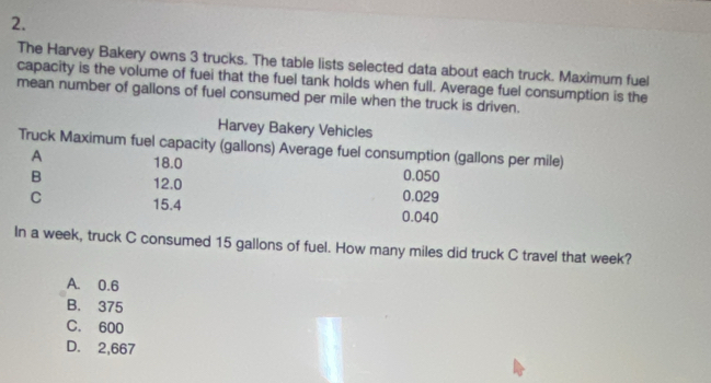 The Harvey Bakery owns 3 trucks. The table lists selected data about each truck. Maximum fuel
capacity is the volume of fuei that the fuel tank holds when full. Average fuel consumption is the
mean number of gallons of fuel consumed per mile when the truck is driven.
Harvey Bakery Vehicles
Truck Maximum fuel capacity (gallons) Average fuel consumption (gallons per mile)
A 18.0 0.050
B 12.0 0.029
C 15.4 0.040
In a week, truck C consumed 15 gallons of fuel. How many miles did truck C travel that week?
A. 0.6
B. 375
C. 600
D. 2,667