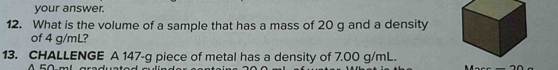 your answer. 
12. What is the volume of a sample that has a mass of 20 g and a density 
of 4 g/mL? 
13. CHALLENGE A 147-g piece of metal has a density of 7.00 g/mL.