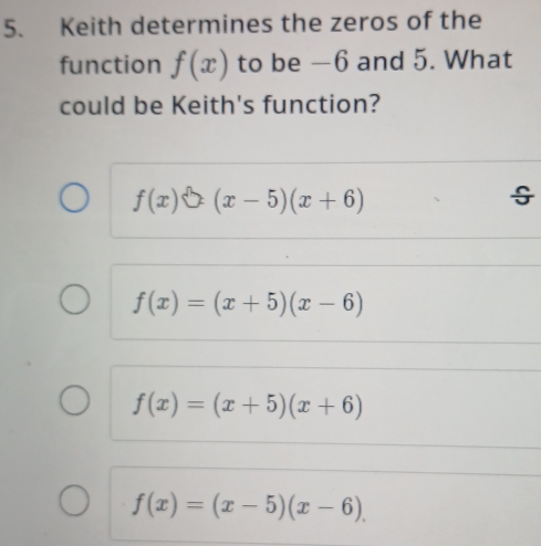 Keith determines the zeros of the
function f(x) to be −6 and 5. What
could be Keith's function?
f(x)sqrt()(x-5)(x+6)
f(x)=(x+5)(x-6)
f(x)=(x+5)(x+6)
f(x)=(x-5)(x-6).