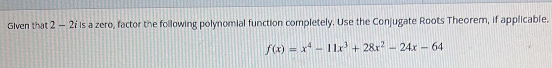 Given that 2-2i is a zero, factor the following polynomial function completely. Use the Conjugate Roots Theorem, if applicable.
f(x)=x^4-11x^3+28x^2-24x-64