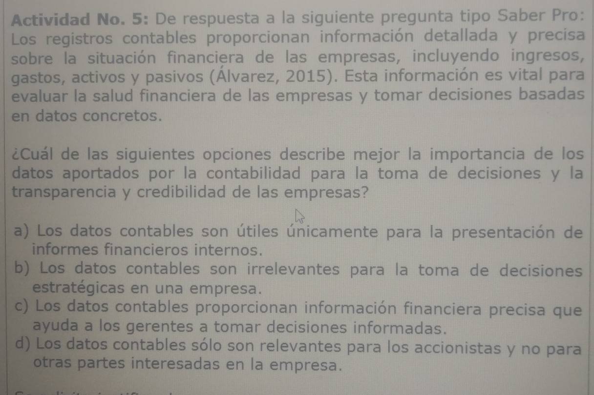 Actividad No. 5: De respuesta a la siguiente pregunta tipo Saber Pro:
Los registros contables proporcionan información detallada y precisa
sobre la situación financiera de las empresas, incluyendo ingresos,
gastos, activos y pasivos (Álvarez, 2015). Esta información es vital para
evaluar la salud financiera de las empresas y tomar decisiones basadas
en datos concretos.
¿Cuál de las siguientes opciones describe mejor la importancia de los
datos aportados por la contabilidad para la toma de decisiones y la
transparencia y credibilidad de las empresas?
a) Los datos contables son útiles únicamente para la presentación de
informes financieros internos.
b) Los datos contables son irrelevantes para la toma de decisiones
estratégicas en una empresa.
c) Los datos contables proporcionan información financiera precisa que
ayuda a los gerentes a tomar decisiones informadas.
d) Los datos contables sólo son relevantes para los accionistas y no para
otras partes interesadas en la empresa.