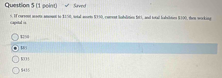 Saved
5. If current assets amount to $150, total assets $350, current liabilities $65, and total liabilities $100, then working
capital is
$250
$85
$335
$435