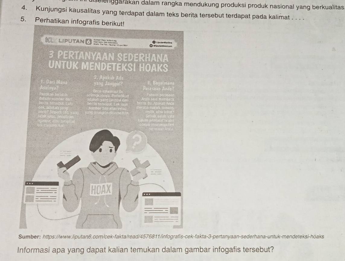 diselenggarakan dalam rangka mendukung produksi produk nasional yang berkualitas 
4. Kunjungsi kausalitas yang terdapat dalam teks berita tersebut terdapat pada kalimat . . . . 
5. Perhatikan infograf 
Sumber: https://www.liputan6.com/cek-fakta/read/4576811/infografis-cek-fakta-3-pertanyaan-sederhana-untuk-mendeteksi-hoaks 
Informasi apa yang dapat kalian temukan dalam gambar infogafis tersebut?