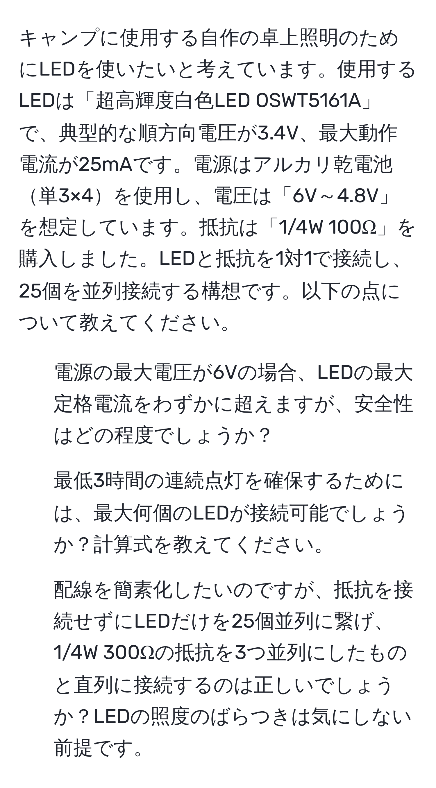 キャンプに使用する自作の卓上照明のためにLEDを使いたいと考えています。使用するLEDは「超高輝度白色LED OSWT5161A」で、典型的な順方向電圧が3.4V、最大動作電流が25mAです。電源はアルカリ乾電池単3×4を使用し、電圧は「6V～4.8V」を想定しています。抵抗は「1/4W 100Ω」を購入しました。LEDと抵抗を1対1で接続し、25個を並列接続する構想です。以下の点について教えてください。  
1. 電源の最大電圧が6Vの場合、LEDの最大定格電流をわずかに超えますが、安全性はどの程度でしょうか？  
2. 最低3時間の連続点灯を確保するためには、最大何個のLEDが接続可能でしょうか？計算式を教えてください。  
3. 配線を簡素化したいのですが、抵抗を接続せずにLEDだけを25個並列に繋げ、1/4W 300Ωの抵抗を3つ並列にしたものと直列に接続するのは正しいでしょうか？LEDの照度のばらつきは気にしない前提です。