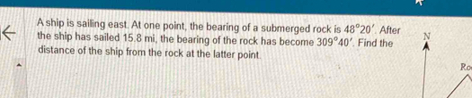 A ship is sailing east. At one point, the bearing of a submerged rock is 48°20' After 
the ship has sailed 15.8 mi, the bearing of the rock has become 309°40'. Find the 
distance of the ship from the rock at the latter point.