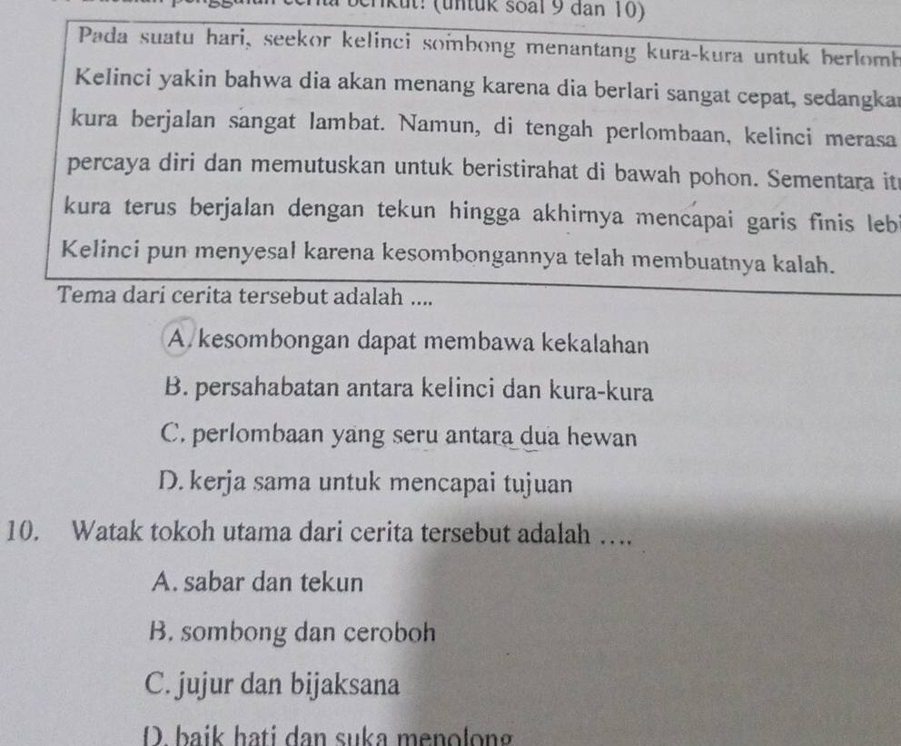 erk ut: (untük soal 9 dan 10)
Pada suatu hari, seekor kelinci sombong menantang kura-kura untuk berlomb
Kelinci yakin bahwa dia akan menang karena dia berlari sangat cepat, sedangkar
kura berjalan sangat lambat. Namun, di tengah perlombaan, kelinci merasa
percaya diri dan memutuskan untuk beristirahat di bawah pohon. Sementara it
kura terus berjalan dengan tekun hingga akhirnya mencapai garis finis leb
Kelinci pun menyesal karena kesombongannya telah membuatnya kalah.
Tema dari cerita tersebut adalah ....
A. kesombongan dapat membawa kekalahan
B. persahabatan antara kelinci dan kura-kura
C. perlombaan yang seru antara dua hewan
D. kerja sama untuk mencapai tujuan
10. Watak tokoh utama dari cerita tersebut adalah ….
A. sabar dan tekun
B. sombong dan ceroboh
C. jujur dan bijaksana
D. baik hati dan suka menolong