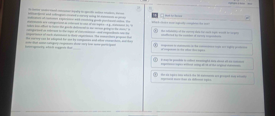 Highlights & buter
7 5
To better understand consumer loyalty to specific online retailers, Stevan
Milisavijević and colleagues created a survey using 58 statements as proxy 15 Mark for Review
indicators of customer experience with receiving goods purchased online. The Which choice most logically completes the text?
statements are categorized as relevant to one of six topics—e.g., statement 24, "It
takes less effort to have the goods delivered to me versus going to the store," is the reliability of the survey data for each topic would be largely
categorized as relevant to the topic of convenience—and respondents rate the unaffected by the number of survey respondents.
importance of each statement to their experience. The researchers propose that
the survey can be adapted for use by companies and other researchers, and they
note that same-category responses show very low same-participant responses to statements in the convenience topic are highly predictive
heterogeneity, which suggests that _of responses in the other five topics.
it may be possible to collect meaningful data about all six customer
experience topics without using all 58 of the original statements
0 the six topics into which the 58 statements are grouped may actuaily
represent more than six different topics.