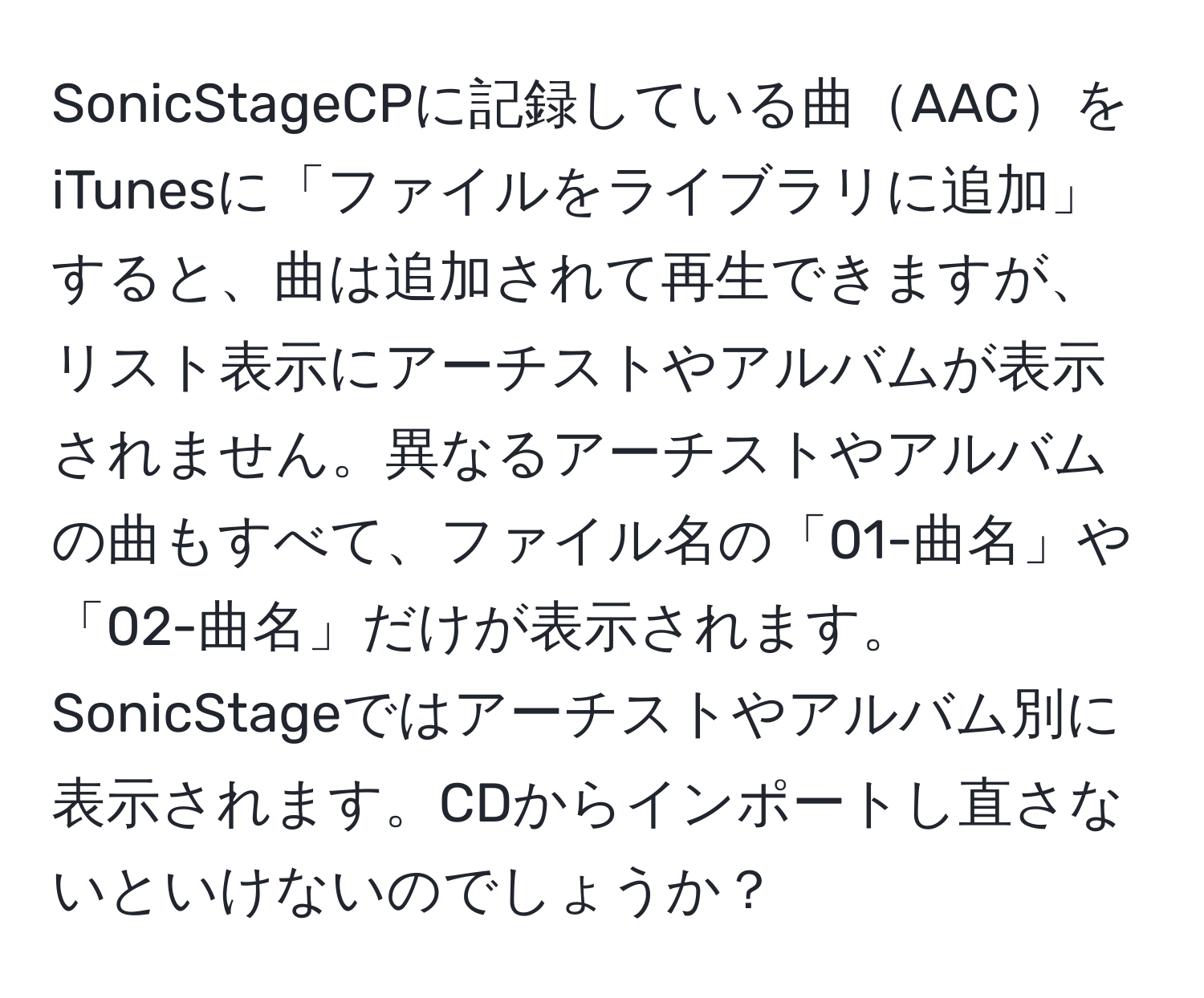 SonicStageCPに記録している曲AACをiTunesに「ファイルをライブラリに追加」すると、曲は追加されて再生できますが、リスト表示にアーチストやアルバムが表示されません。異なるアーチストやアルバムの曲もすべて、ファイル名の「01-曲名」や「02-曲名」だけが表示されます。SonicStageではアーチストやアルバム別に表示されます。CDからインポートし直さないといけないのでしょうか？