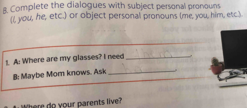 Complete the dialogues with subject personal pronouns 
(I, you, he, etc.) or object personal pronouns (me, you, him, etc.). 
_ 
1. A: Where are my glasses? I need_ 
. 
B: Maybe Mom knows. Ask_ 
. 
Where do your parents live?